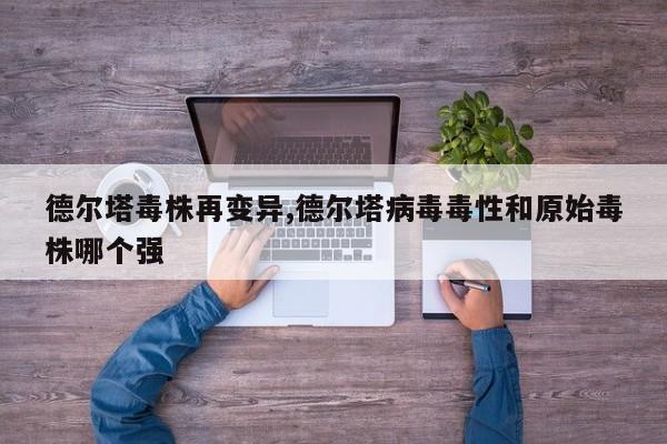 德尔塔毒株再变异,德尔塔病毒毒性和原始毒株哪个强
